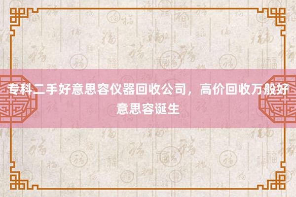 专科二手好意思容仪器回收公司，高价回收万般好意思容诞生