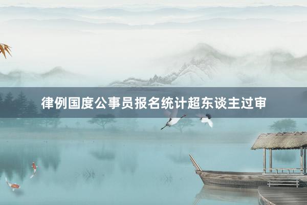 律例国度公事员报名统计超东谈主过审