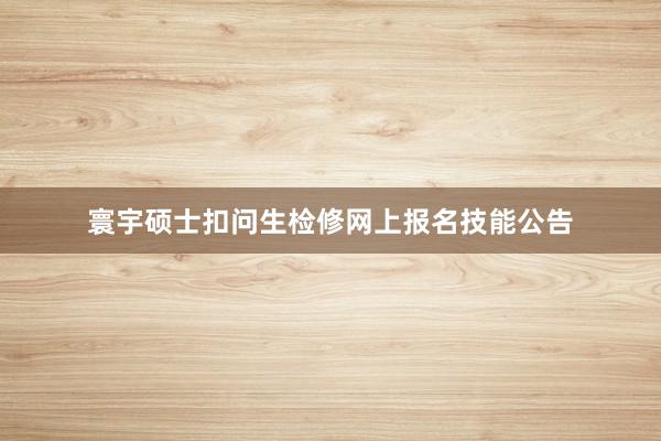 寰宇硕士扣问生检修网上报名技能公告