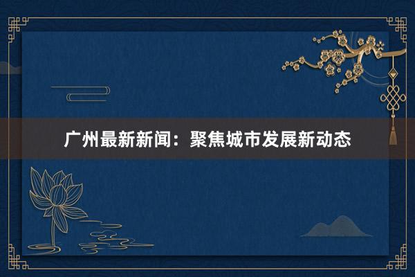 广州最新新闻：聚焦城市发展新动态