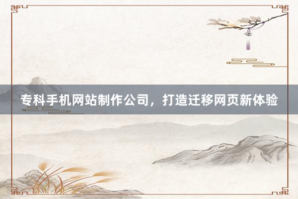专科手机网站制作公司，打造迁移网页新体验