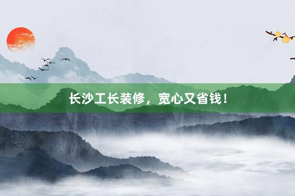 长沙工长装修，宽心又省钱！