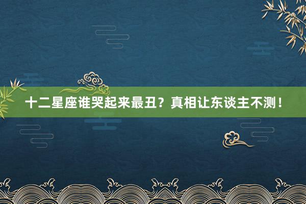十二星座谁哭起来最丑？真相让东谈主不测！