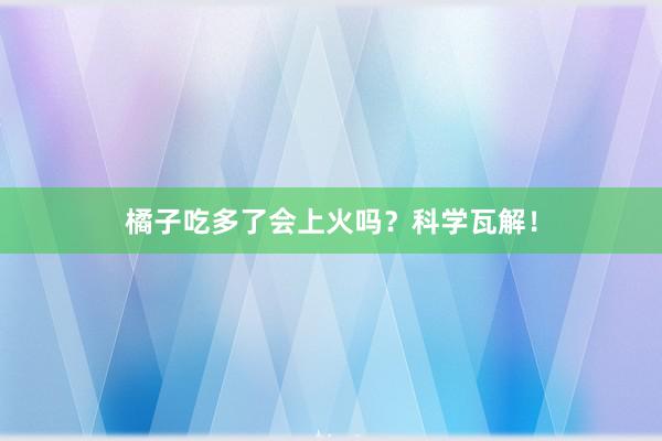 橘子吃多了会上火吗？科学瓦解！